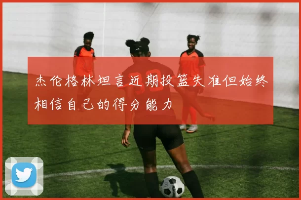 杰伦格林坦言近期投篮失准但始终相信自己的得分能力