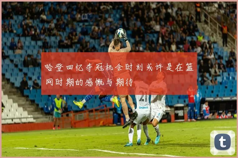 哈登回忆夺冠机会时刻或许是在篮网时期的感慨与期待