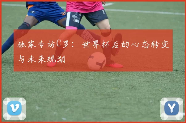 独家专访C罗:世界杯后的心态转变与未来规划